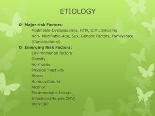 ETIOLOGY
 Major risk Factors:
Modifiable-Dyslipidaemia, HTN, D.M., Smoking
Non- Modifiable-Age, Sex, Genetic Factors, Family/race
(Constitutional)
 Emerging Risk Factors:
Environmental factors
Obesity
Hormones
Physical inactivity
Stress
Homocystinuria
Alcohol
Prothrombotic factors
Infections(Herpes,CMV)
High CRP
 