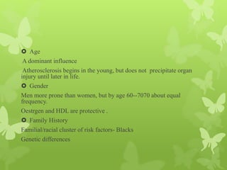  Age
A dominant influence
Atherosclerosis begins in the young, but does not precipitate organ
injury until later in life.
 Gender
Men more prone than women, but by age 60--7070 about equal
frequency.
Oestrgen and HDL are protective .
 Family History
Familial/racial cluster of risk factors- Blacks
Genetic differences
 
