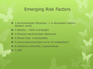 Emerging Risk Factors
 1.Environmental influences: > in developed nations,
Western world
 2.Obesity: >20% overweight
 3.Physical inactivity/lack ofexercise
 4.Stress:Type A personality
 5.Homocystinuria(inborn error of metabolism)
 6.Infections:CMV,HSV, C.pneumoniae
 7.CRP:
 