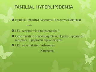 FAMILIAL HYPERLIPIDEMIA
 Familial :Inherited Autosomal Recessive/Dominant
trait.
 LDL receptor via apolipoprotein E
 Gene mutation of apolipoprotein, Hepatic Lipoprotein
receptors, Lipoprotein lipase enzyme.
 LDL accumulation- Atheromas
Xanthoma
 