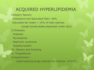 ACQUIRED HYPERLIPIDEMIA
I.Dietary Factors:
Cholesterol and Saturated Fats> 40%
Saturated fat intake > 10% of total calories.
(single bonds,stable,deposited under skin)
II.Diseases:
Diabetes
Myxoedema
Nephrotic syndrome
Hypothyroidism
III. Obesity and Smoking
IV. Progesterone
V.Hypertension :
(lipid lowering drugs reduces the chances of IHD)
 