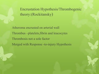 Encrustation Hypothesis/Thrombogenic
theory:(Rockitansky)
Atheroma encrusted on arterial wall
Thrombus –platelets,fibrin and leucocytes
Thrombosis not a sole factor
Merged with Response -to-injury Hypothesis
 