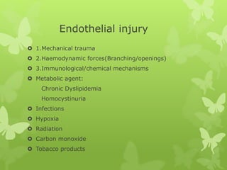 Endothelial injury
 1.Mechanical trauma
 2.Haemodynamic forces(Branching/openings)
 3.Immunological/chemical mechanisms
 Metabolic agent:
Chronic Dyslipidemia
Homocystinuria
 Infections
 Hypoxia
 Radiation
 Carbon monoxide
 Tobacco products
 