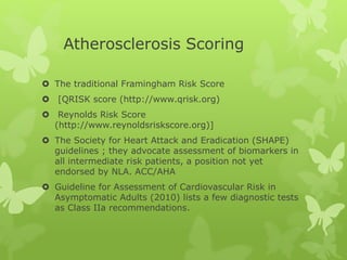 Atherosclerosis Scoring
 The traditional Framingham Risk Score
 [QRISK score (http://www.qrisk.org)
 Reynolds Risk Score
(http://www.reynoldsriskscore.org)]
 The Society for Heart Attack and Eradication (SHAPE)
guidelines ; they advocate assessment of biomarkers in
all intermediate risk patients, a position not yet
endorsed by NLA. ACC/AHA
 Guideline for Assessment of Cardiovascular Risk in
Asymptomatic Adults (2010) lists a few diagnostic tests
as Class IIa recommendations.
 
