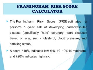 FRAMINGHAM RISK SCORE
CALCULATOR
 The Framingham Risk Score (FRS) estimates a
person's 10-year risk of developing cardiovascular
disease (specifically "hard" coronary heart disease)
based on age, sex, cholesterol, blood pressure, and
smoking status.
 A score <10% indicates low risk, 10–19% is moderate,
and ≥20% indicates high risk.
 