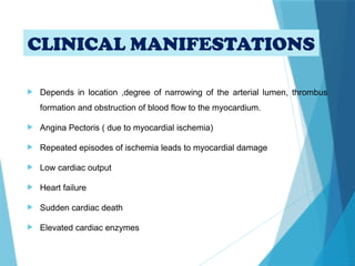CLINICAL MANIFESTATIONS
 Depends in location ,degree of narrowing of the arterial lumen, thrombus
formation and obstruction of blood flow to the myocardium.
 Angina Pectoris ( due to myocardial ischemia)
 Repeated episodes of ischemia leads to myocardial damage
 Low cardiac output
 Heart failure
 Sudden cardiac death
 Elevated cardiac enzymes
 