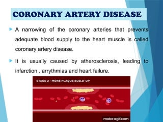 CORONARY ARTERY DISEASE
 A narrowing of the coronary arteries that prevents
adequate blood supply to the heart muscle is called
coronary artery disease.
 It is usually caused by atherosclerosis, leading to
infarction , arrythmias and heart failure.
 