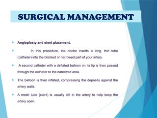  Angioplasty and stent placement.
 In this procedure, the doctor inserts a long, thin tube
(catheter) into the blocked or narrowed part of your artery.
 A second catheter with a deflated balloon on its tip is then passed
through the catheter to the narrowed area.
 The balloon is then inflated, compressing the deposits against the
artery walls.
 A mesh tube (stent) is usually left in the artery to help keep the
artery open.
SURGICAL MANAGEMENT
 