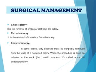  Embolectomy:
It is the removal of emboli or clot from the artery.
 Thrombectomy:
It is the removal of thrombus from the artery.
 Endarterectomy.
In some cases, fatty deposits must be surgically removed
from the walls of a narrowed artery. When the procedure is done on
arteries in the neck (the carotid arteries), it's called a carotid
endarterectomy.
SURGICAL MANAGEMENT
 