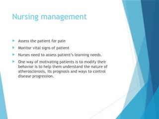Nursing management
 Assess the patient for pain
 Monitor vital signs of patient
 Nurses need to assess patient’s learning needs.
 One way of motivating patients is to modify their
behavior is to help them understand the nature of
atherosclerosis, its prognosis and ways to control
disease progression.
 