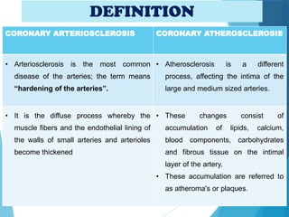DEFINITION
CORONARY ARTERIOSCLEROSIS CORONARY ATHEROSCLEROSIS
• Arteriosclerosis is the most common
disease of the arteries; the term means
“hardening of the arteries”.
• Atherosclerosis is a different
process, affecting the intima of the
large and medium sized arteries.
• It is the diffuse process whereby the
muscle fibers and the endothelial lining of
the walls of small arteries and arterioles
become thickened
• These changes consist of
accumulation of lipids, calcium,
blood components, carbohydrates
and fibrous tissue on the intimal
layer of the artery.
• These accumulation are referred to
as atheroma's or plaques.
 