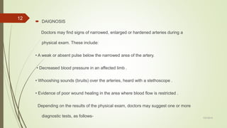  DAIGNOSIS
Doctors may find signs of narrowed, enlarged or hardened arteries during a
physical exam. These include:
• A weak or absent pulse below the narrowed area of the artery.
• Decreased blood pressure in an affected limb .
• Whooshing sounds (bruits) over the arteries, heard with a stethoscope .
• Evidence of poor wound healing in the area where blood flow is restricted .
Depending on the results of the physical exam, doctors may suggest one or more
diagnostic tests, as follows- 7/27/2019
12
 