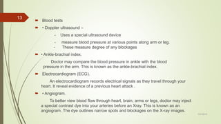  Blood tests
 • Doppler ultrasound –
- Uses a special ultrasound device
- measure blood pressure at various points along arm or leg.
- These measure degree of any blockages
 • Ankle-brachial index.
Doctor may compare the blood pressure in ankle with the blood
pressure in the arm. This is known as the ankle-brachial index.
 Electrocardiogram (ECG).
An electrocardiogram records electrical signals as they travel through your
heart. It reveal evidence of a previous heart attack .
 • Angiogram.
To better view blood flow through heart, brain, arms or legs, doctor may inject
a special contrast dye into your arteries before an Xray. This is known as an
angiogram. The dye outlines narrow spots and blockages on the X-ray images.
7/27/2019
13
 