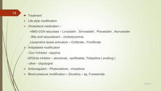  Treatment
 Life style modification
 Cholesterol medication –
-HMG-COA reductase – Lovastatin , Simvastatin , Pravastatin , Atorvastatin
- Bile acid sequisterent – cholestyramine
-Lipoprotine lipase activators – Clofibrate , Finofibrate
 Antiplatelet modification
- Cox-1inhibitor –aspirine
-GP2b3a inhibitor – abciximab , eptifibatide, Ticlopidine ( prodrug )
- other - clopidogrel
 Anticoagulant – Phytonadione , minadione
 Blood pressure modification – Diuretics – eg. Furesamide
7/27/2019
14
 