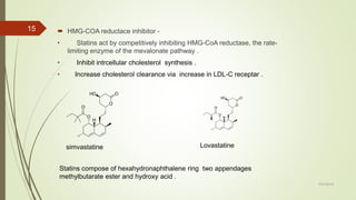  HMG-COA reductace inhibitor -
• Statins act by competitively inhibiting HMG-CoA reductase, the rate-
limiting enzyme of the mevalonate pathway .
• Inhibit intrcellular cholesterol synthesis .
• Increase cholesterol clearance via increase in LDL-C receptar .
7/27/2019
15
Lovastatine
Statins compose of hexahydronaphthalene ring two appendages
methylbutarate ester and hydroxy acid .
simvastatine
 