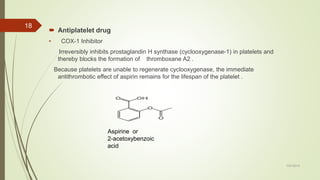  Antiplatelet drug
• COX-1 Inhibitor
Irreversibly inhibits prostaglandin H synthase (cyclooxygenase-1) in platelets and
thereby blocks the formation of thromboxane A2 .
Because platelets are unable to regenerate cyclooxygenase, the immediate
antithrombotic effect of aspirin remains for the lifespan of the platelet .
7/27/2019
18
Aspirine or
2-acetoxybenzoic
acid
 