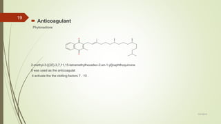  Anticoagulant
Phytonadione
2-methyl-3-[(2E)-3,7,11,15-tetramethylhexadec-2-en-1-yl]naphthoquinone
It was used as the anticoagulat
it activate the the clotting factors 7 , 10 .
7/27/2019
19
 