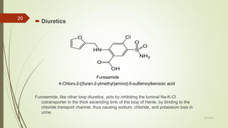  Diuretics
Furosemide, like other loop diuretics, acts by inhibiting the luminal Na-K-Cl
cotransporter in the thick ascending limb of the loop of Henle, by binding to the
chloride transport channel, thus causing sodium, chloride, and potassium loss in
urine.
7/27/2019
20
Furesamide
4-Chloro-2-[(furan-2-ylmethyl)amino]-5-sulfamoylbenzoic acid
 