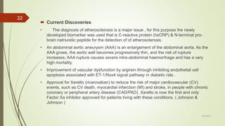  Current Discoveries
• The diagnosis of atherosclerosis is a major issue , for this purpose the newly
developed biomarker was used that is C-reactive protein (hsCRP) & N-terminal pro-
brain natriuretic peptide for the detection of of atherosclerosis.
• An abdominal aortic aneurysm (AAA) is an enlargement of the abdominal aorta. As the
AAA grows, the aortic wall becomes progressively thin, and the risk of rupture
increases; AAA rupture causes severe intra-abdominal haemorrhage and has a very
high mortality.
• Improvement of vascular dysfunction by argirein through inhibiting endothelial cell
apoptosis associated with ET-1/Nox4 signal pathway in diabetic rats .
• Approval for Xarelto (rivaroxaban) to reduce the risk of major cardiovascular (CV)
events, such as CV death, myocardial infarction (MI) and stroke, in people with chronic
coronary or peripheral artery disease (CAD/PAD). Xarelto is now the first and only
Factor Xa inhibitor approved for patients living with these conditions. ( Johnson &
Johnson )
7/27/2019
22
 