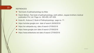 REFRENCES
 Text book of pathophysiology by Atlas
 Harsh Mohan, Text book of pathophysiology, sixth edition, Jaypee brothers medical
publication Pvt. Ltd. Page no. 390-409, 427-459.
 Kuba M., Kubova Z. Book of Pathophysiology page no. 71
 https://scholar.google.com date of search 28/09/2018
 https://en.wikipedia.org date of search 27/09/2018
 https://www.google.com date of search 27/09/2018
 https://www.slideshare.net date of search 27/09/2018
7/27/2019
23
 