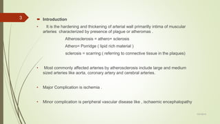  Introduction
• It is the hardening and thickening of arterial wall primarilly intima of muscular
arteries characterized by presence of plague or atheromas .
Atherosclerosis = athero+ sclerosis
Athero= Porridge ( lipid rich material )
sclerosis = scarring ( referring to connective tissue in the plaques)
• Most commonly affected arteries by atherosclerosis include large and medium
sized arteries like aorta, coronary artery and cerebral arteries.
• Major Complication is ischemia .
• Minor complication is peripheral vascular disease like , ischaemic encephalopathy
7/27/2019
3
 