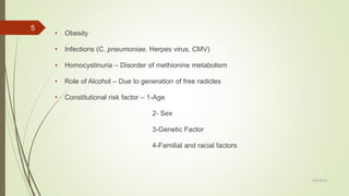• Obesity
• Infections (C. pneumoniae, Herpes virus, CMV)
• Homocystinuria – Disorder of methionine metabolism
• Role of Alcohol – Due to generation of free radicles
• Constitutional risk factor – 1-Age
2- Sex
3-Genetic Factor
4-Familial and racial factors
7/27/2019
5
 