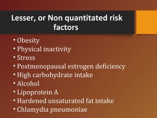 Lesser, or Non quantitated risk
factors
• Obesity
• Physical inactivity
• Stress
• Postmenopausal estrogen deficiency
• High carbohydrate intake
• Alcohol
• Lipoprotein A
• Hardened unsaturated fat intake
• Chlamydia pneumoniae
 