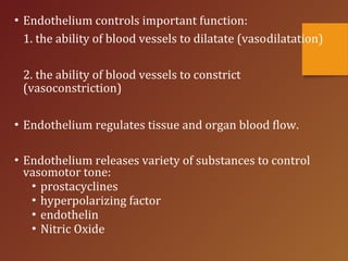 • Endothelium controls important function:
1. the ability of blood vessels to dilatate (vasodilatation)
2. the ability of blood vessels to constrict
(vasoconstriction)
• Endothelium regulates tissue and organ blood flow.
• Endothelium releases variety of substances to control
vasomotor tone:
• prostacyclines
• hyperpolarizing factor
• endothelin
• Nitric Oxide
 