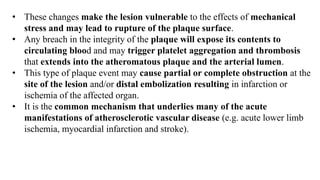 • These changes make the lesion vulnerable to the effects of mechanical
stress and may lead to rupture of the plaque surface.
• Any breach in the integrity of the plaque will expose its contents to
circulating blood and may trigger platelet aggregation and thrombosis
that extends into the atheromatous plaque and the arterial lumen.
• This type of plaque event may cause partial or complete obstruction at the
site of the lesion and/or distal embolization resulting in infarction or
ischemia of the affected organ.
• It is the common mechanism that underlies many of the acute
manifestations of atherosclerotic vascular disease (e.g. acute lower limb
ischemia, myocardial infarction and stroke).
 