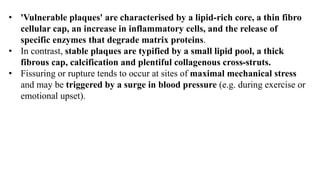 • 'Vulnerable plaques' are characterised by a lipid-rich core, a thin fibro
cellular cap, an increase in inflammatory cells, and the release of
specific enzymes that degrade matrix proteins.
• In contrast, stable plaques are typified by a small lipid pool, a thick
fibrous cap, calcification and plentiful collagenous cross-struts.
• Fissuring or rupture tends to occur at sites of maximal mechanical stress
and may be triggered by a surge in blood pressure (e.g. during exercise or
emotional upset).
 
