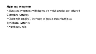 Signs and symptoms
• Signs and symptoms will depend on which arteries are affected
Coronary Arteries
• Chest pain (angina), shortness of breath and arrhythmias
Peripheral Arteries
• Numbness, pain
 
