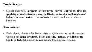 Carotid Arteries
• Sudden weakness, Paralysis (an inability to move), Confusion, Trouble
speaking or understanding speech, Dizziness, trouble walking, loss of
balance or coordination, Loss of consciousness, Sudden and severe
headache
Renal Arteries
• Early kidney disease often has no signs or symptoms. As the disease gets
worse it can cause tiredness, loss of appetite, nausea, swelling in the
hands or feet, itchiness or numbness and trouble concentrating.
 