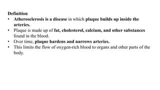 Definition
• Atherosclerosis is a disease in which plaque builds up inside the
arteries.
• Plaque is made up of fat, cholesterol, calcium, and other substances
found in the blood.
• Over time, plaque hardens and narrows arteries.
• This limits the flow of oxygen-rich blood to organs and other parts of the
body.
 