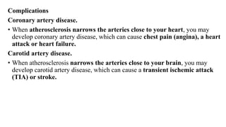 Complications
Coronary artery disease.
• When atherosclerosis narrows the arteries close to your heart, you may
develop coronary artery disease, which can cause chest pain (angina), a heart
attack or heart failure.
Carotid artery disease.
• When atherosclerosis narrows the arteries close to your brain, you may
develop carotid artery disease, which can cause a transient ischemic attack
(TIA) or stroke.
 