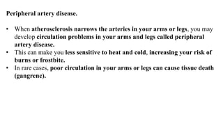 Peripheral artery disease.
• When atherosclerosis narrows the arteries in your arms or legs, you may
develop circulation problems in your arms and legs called peripheral
artery disease.
• This can make you less sensitive to heat and cold, increasing your risk of
burns or frostbite.
• In rare cases, poor circulation in your arms or legs can cause tissue death
(gangrene).
 