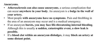 Aneurysms.
• Atherosclerosis can also cause aneurysms, a serious complication that
can occur anywhere in your body. An aneurysm is a bulge in the wall of
your artery.
• Most people with aneurysms have no symptoms. Pain and throbbing in
the area of an aneurysm may occur and is a medical emergency.
• If an aneurysm bursts, you may face life-threatening internal bleeding.
Although this is usually a sudden, catastrophic event, a slow leak is
possible.
• If a blood clot within an aneurysm dislodges, it may block an artery at
some distant point.
 
