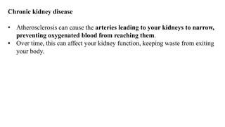 Chronic kidney disease
• Atherosclerosis can cause the arteries leading to your kidneys to narrow,
preventing oxygenated blood from reaching them.
• Over time, this can affect your kidney function, keeping waste from exiting
your body.
 