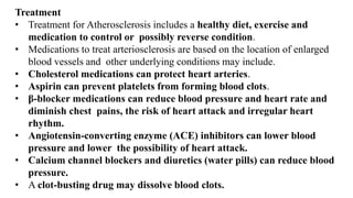 Treatment
• Treatment for Atherosclerosis includes a healthy diet, exercise and
medication to control or possibly reverse condition.
• Medications to treat arteriosclerosis are based on the location of enlarged
blood vessels and other underlying conditions may include.
• Cholesterol medications can protect heart arteries.
• Aspirin can prevent platelets from forming blood clots.
• β-blocker medications can reduce blood pressure and heart rate and
diminish chest pains, the risk of heart attack and irregular heart
rhythm.
• Angiotensin-converting enzyme (ACE) inhibitors can lower blood
pressure and lower the possibility of heart attack.
• Calcium channel blockers and diuretics (water pills) can reduce blood
pressure.
• A clot-busting drug may dissolve blood clots.
 