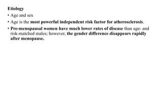 Etiology
• Age and sex
• Age is the most powerful independent risk factor for atherosclerosis.
• Pre-menopausal women have much lower rates of disease than age- and
risk-matched males; however, the gender difference disappears rapidly
after menopause.
 