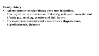 Family history
• Atherosclerotic vascular disease often runs in families.
• This may be due to a combination of shared genetic, environmental and
lifestyle (e.g. smoking, exercise and diet) factors.
• The most common inherited risk characteristics (hypertension,
hyperlipidaemia, diabetes)
 