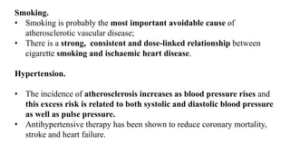 Smoking.
• Smoking is probably the most important avoidable cause of
atherosclerotic vascular disease;
• There is a strong, consistent and dose-linked relationship between
cigarette smoking and ischaemic heart disease.
Hypertension.
• The incidence of atherosclerosis increases as blood pressure rises and
this excess risk is related to both systolic and diastolic blood pressure
as well as pulse pressure.
• Antihypertensive therapy has been shown to reduce coronary mortality,
stroke and heart failure.
 