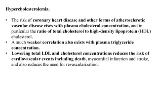 Hypercholesterolemia.
• The risk of coronary heart disease and other forms of atherosclerotic
vascular disease rises with plasma cholesterol concentration, and in
particular the ratio of total cholesterol to high-density lipoprotein (HDL)
cholesterol.
• A much weaker correlation also exists with plasma triglyceride
concentration.
• Lowering total LDL and cholesterol concentrations reduces the risk of
cardiovascular events including death, myocardial infarction and stroke,
and also reduces the need for revascularization.
 