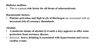 Diabetes mellitus.
• This is a potent risk factor for all forms of atherosclerosis.
Haemostatic factors.
• Platelet activation and high levels of fibrinogen are associated with an
increased risk of coronary thrombosis.
Alcohol.
• A moderate intake of alcohol (2-4 units a day) appears to offer some
protection from coronary disease;
• however, heavy drinking is associated with hypertension and excess
cardiac events.
 
