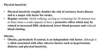 Physical inactivity
• Physical inactivity roughly doubles the risk of coronary heart disease
and is a major risk factor for stroke.
• Regular exercise (brisk walking, cycling or swimming for 20 minutes two
or three times a week) appears to have a protective effect which may be
related to increased HDL cholesterol, lower blood pressure and reduced
blood clotting.
Obesity.
• Obesity, particularly if central, is an independent risk factor, although it
is often associated with other adverse factors such as hypertension,
diabetes and physical inactivity.
 