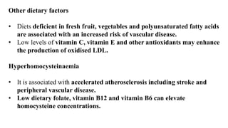 Other dietary factors
• Diets deficient in fresh fruit, vegetables and polyunsaturated fatty acids
are associated with an increased risk of vascular disease.
• Low levels of vitamin C, vitamin E and other antioxidants may enhance
the production of oxidised LDL.
Hyperhomocysteinaemia
• It is associated with accelerated atherosclerosis including stroke and
peripheral vascular disease.
• Low dietary folate, vitamin B12 and vitamin B6 can elevate
homocysteine concentrations.
 