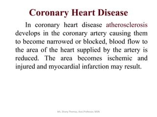 Coronary Heart Disease
In coronary heart disease atherosclerosis
develops in the coronary artery causing them
to become narrowed or blocked, blood flow to
the area of the heart supplied by the artery is
reduced. The area becomes ischemic and
injured and myocardial infarction may result.
Ms. Shany Thomas, Asst.Professor, MSN
 