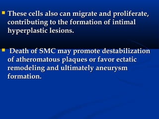    These cells also can migrate and proliferate,
    contributing to the formation of intimal
    hyperplastic lesions.

    Death of SMC may promote destabilization
    of atheromatous plaques or favor ectatic
    remodeling and ultimately aneurysm
    formation.
 