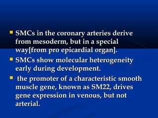    SMCs in the coronary arteries derive
    from mesoderm, but in a special
    way[from pro epicardial organ].
   SMCs show molecular heterogeneity
    early during development.
    the promoter of a characteristic smooth
    muscle gene, known as SM22, drives
    gene expression in venous, but not
    arterial.
 