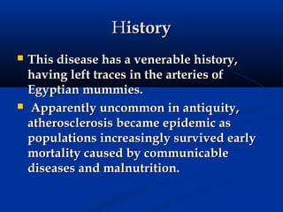 History
   This disease has a venerable history,
    having left traces in the arteries of
    Egyptian mummies.
   Apparently uncommon in antiquity,
    atherosclerosis became epidemic as
    populations increasingly survived early
    mortality caused by communicable
    diseases and malnutrition.
 