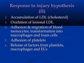 Response to injury hypothesis
                  (II)
2.   Accumulation of LDL (cholesterol)
3.   Oxidation of lesional LDL
4.   Adhesion & migration of blood
     monocytes; transformation into
     macrophages and foam cells
5.   Adhesion of platelets
6.   Release of factors from platelets,
     macrophages and ECs
 